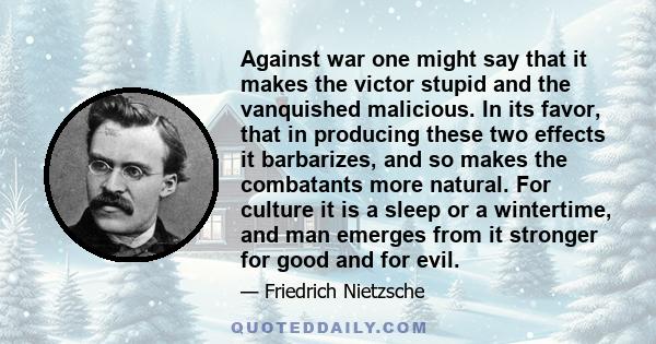 Against war one might say that it makes the victor stupid and the vanquished malicious. In its favor, that in producing these two effects it barbarizes, and so makes the combatants more natural. For culture it is a