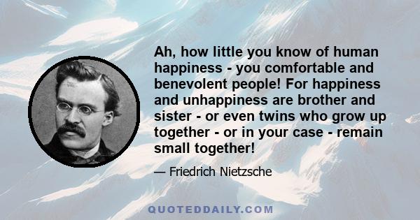 Ah, how little you know of human happiness - you comfortable and benevolent people! For happiness and unhappiness are brother and sister - or even twins who grow up together - or in your case - remain small together!