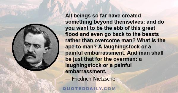 All beings so far have created something beyond themselves; and do you want to be the ebb of this great flood and even go back to the beasts rather than overcome man? What is the ape to man? A laughingstock or a painful 