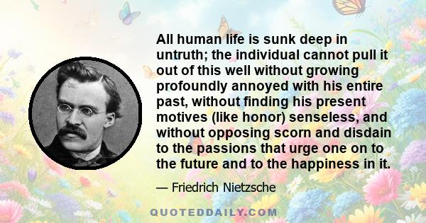 All human life is sunk deep in untruth; the individual cannot pull it out of this well without growing profoundly annoyed with his entire past, without finding his present motives (like honor) senseless, and without