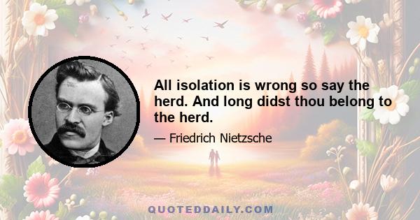 All isolation is wrong so say the herd. And long didst thou belong to the herd.