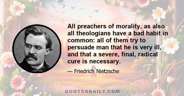 All preachers of morality, as also all theologians have a bad habit in common: all of them try to persuade man that he is very ill, and that a severe, final, radical cure is necessary.