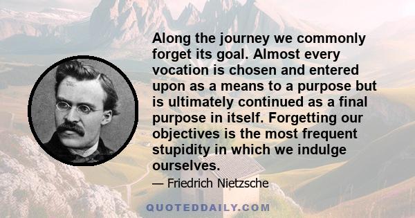 Along the journey we commonly forget its goal. Almost every vocation is chosen and entered upon as a means to a purpose but is ultimately continued as a final purpose in itself. Forgetting our objectives is the most