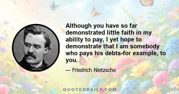 Although you have so far demonstrated little faith in my ability to pay, I yet hope to demonstrate that I am somebody who pays his debts-for example, to you.