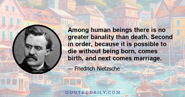 Among human beings there is no greater banality than death. Second in order, because it is possible to die without being born, comes birth, and next comes marriage.