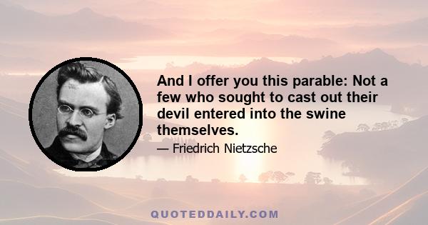 And I offer you this parable: Not a few who sought to cast out their devil entered into the swine themselves.