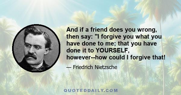 And if a friend does you wrong, then say: I forgive you what you have done to me; that you have done it to YOURSELF, however--how could I forgive that!