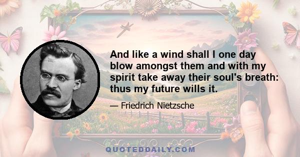 And like a wind shall I one day blow amongst them and with my spirit take away their soul's breath: thus my future wills it.