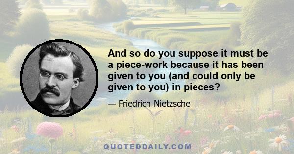 And so do you suppose it must be a piece-work because it has been given to you (and could only be given to you) in pieces?