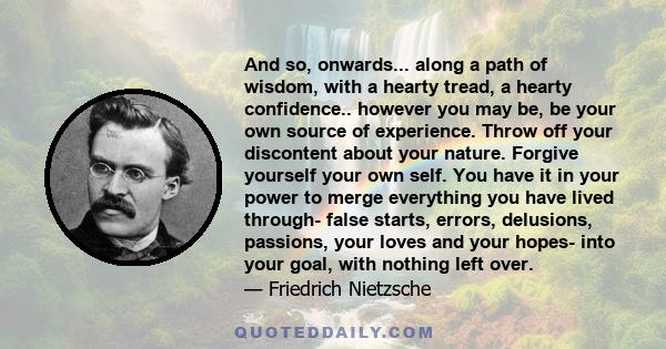 And so, onwards... along a path of wisdom, with a hearty tread, a hearty confidence.. however you may be, be your own source of experience. Throw off your discontent about your nature. Forgive yourself your own self.