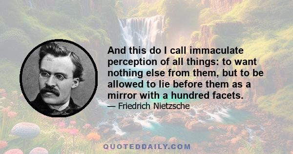 And this do I call immaculate perception of all things: to want nothing else from them, but to be allowed to lie before them as a mirror with a hundred facets.