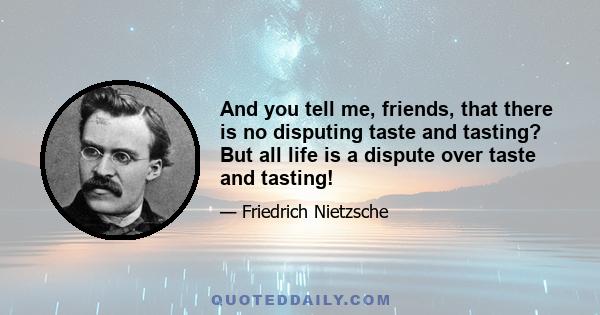 And you tell me, friends, that there is no disputing taste and tasting? But all life is a dispute over taste and tasting!