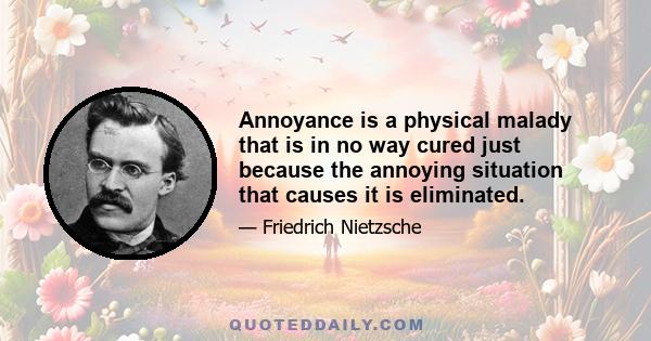 Annoyance is a physical malady that is in no way cured just because the annoying situation that causes it is eliminated.