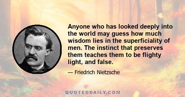 Anyone who has looked deeply into the world may guess how much wisdom lies in the superficiality of men. The instinct that preserves them teaches them to be flighty light, and false.