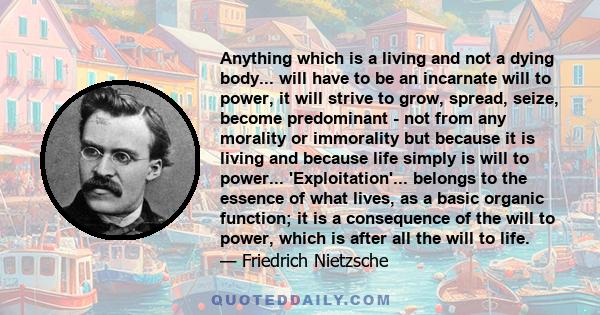 Anything which is a living and not a dying body... will have to be an incarnate will to power, it will strive to grow, spread, seize, become predominant - not from any morality or immorality but because it is living and 