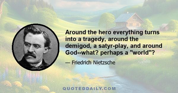 Around the hero everything turns into a tragedy, around the demigod, a satyr-play, and around God--what? perhaps a world?