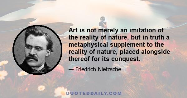 Art is not merely an imitation of the reality of nature, but in truth a metaphysical supplement to the reality of nature, placed alongside thereof for its conquest.