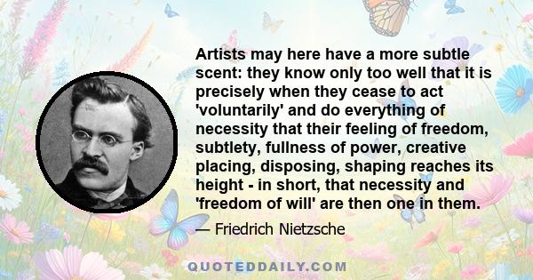 Artists may here have a more subtle scent: they know only too well that it is precisely when they cease to act 'voluntarily' and do everything of necessity that their feeling of freedom, subtlety, fullness of power,