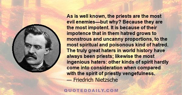 As is well known, the priests are the most evil enemies—but why? Because they are the most impotent. It is because of their impotence that in them hatred grows to monstrous and uncanny proportions, to the most spiritual 