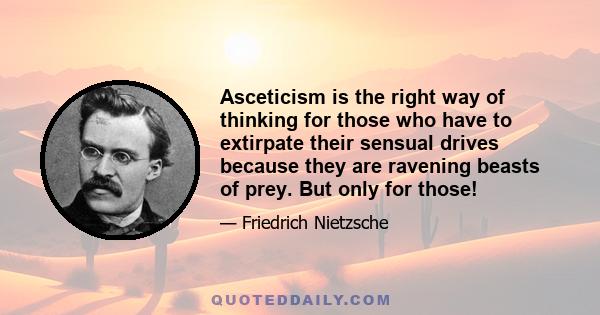 Asceticism is the right way of thinking for those who have to extirpate their sensual drives because they are ravening beasts of prey. But only for those!