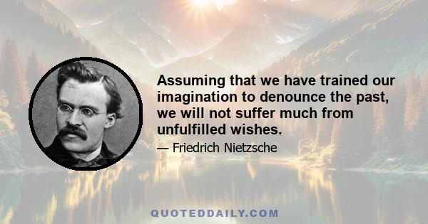 Assuming that we have trained our imagination to denounce the past, we will not suffer much from unfulfilled wishes.