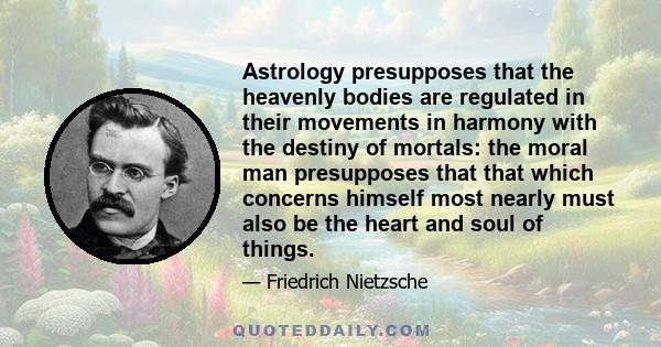 Astrology presupposes that the heavenly bodies are regulated in their movements in harmony with the destiny of mortals: the moral man presupposes that that which concerns himself most nearly must also be the heart and