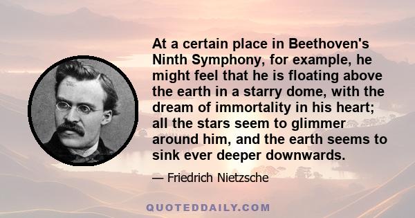 At a certain place in Beethoven's Ninth Symphony, for example, he might feel that he is floating above the earth in a starry dome, with the dream of immortality in his heart; all the stars seem to glimmer around him,