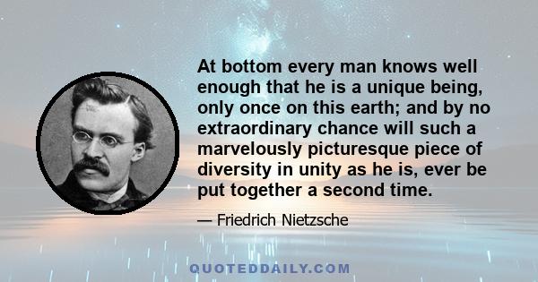 At bottom every man knows well enough that he is a unique being, only once on this earth; and by no extraordinary chance will such a marvelously picturesque piece of diversity in unity as he is, ever be put together a