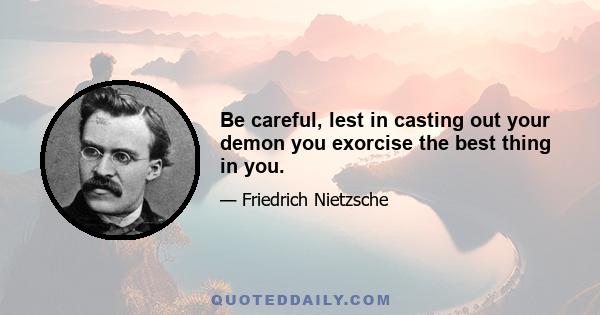 Be careful, lest in casting out your demon you exorcise the best thing in you.