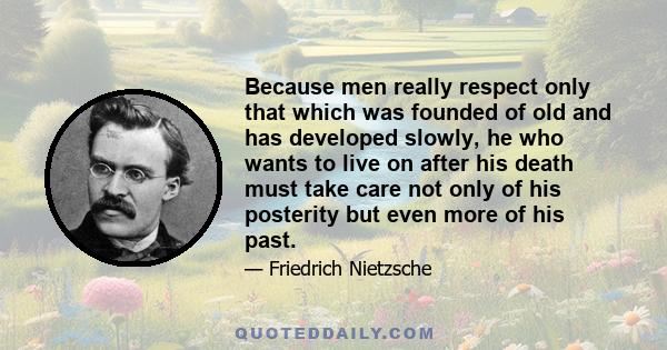 Because men really respect only that which was founded of old and has developed slowly, he who wants to live on after his death must take care not only of his posterity but even more of his past.