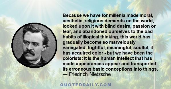 Because we have for millenia made moral, aesthetic, religious demands on the world, looked upon it with blind desire, passion or fear, and abandoned ourselves to the bad habits of illogical thinking, this world has