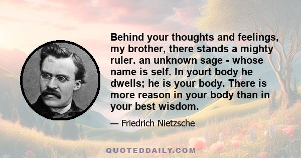 Behind your thoughts and feelings, my brother, there stands a mighty ruler. an unknown sage - whose name is self. In yourt body he dwells; he is your body. There is more reason in your body than in your best wisdom.