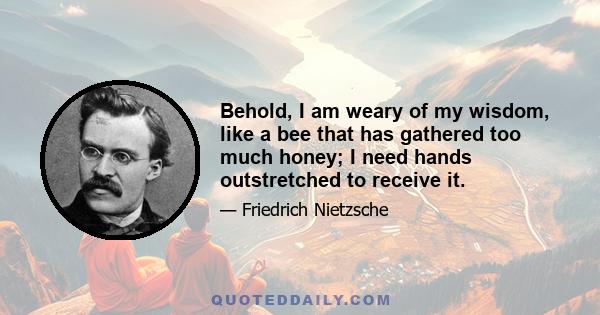 Behold, I am weary of my wisdom, like a bee that has gathered too much honey; I need hands outstretched to receive it.