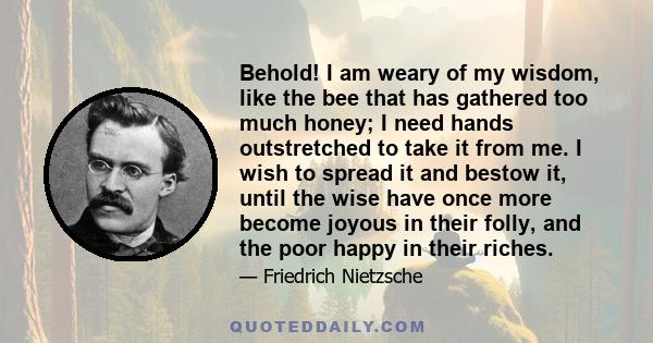 Behold! I am weary of my wisdom, like the bee that has gathered too much honey; I need hands outstretched to take it from me. I wish to spread it and bestow it, until the wise have once more become joyous in their