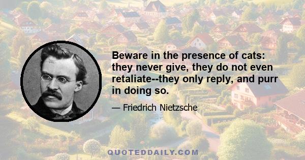 Beware in the presence of cats: they never give, they do not even retaliate--they only reply, and purr in doing so.