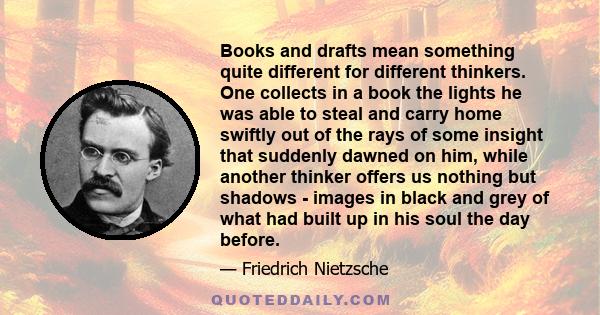 Books and drafts mean something quite different for different thinkers. One collects in a book the lights he was able to steal and carry home swiftly out of the rays of some insight that suddenly dawned on him, while