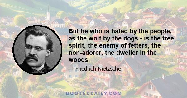 But he who is hated by the people, as the wolf by the dogs - is the free spirit, the enemy of fetters, the non-adorer, the dweller in the woods.