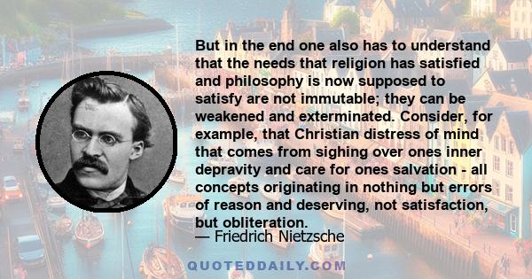 But in the end one also has to understand that the needs that religion has satisfied and philosophy is now supposed to satisfy are not immutable; they can be weakened and exterminated. Consider, for example, that