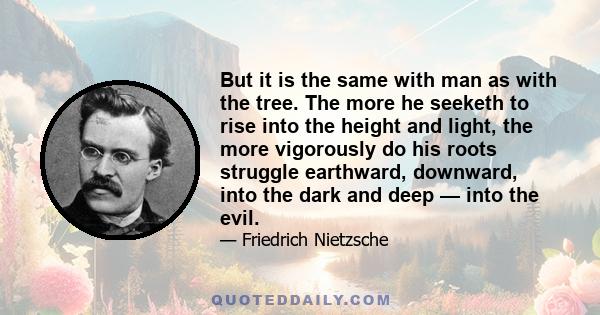 But it is the same with man as with the tree. The more he seeketh to rise into the height and light, the more vigorously do his roots struggle earthward, downward, into the dark and deep — into the evil.