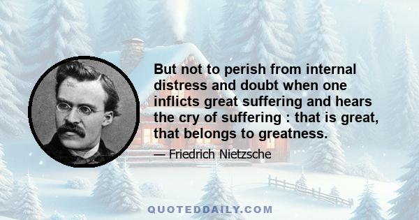 But not to perish from internal distress and doubt when one inflicts great suffering and hears the cry of suffering : that is great, that belongs to greatness.