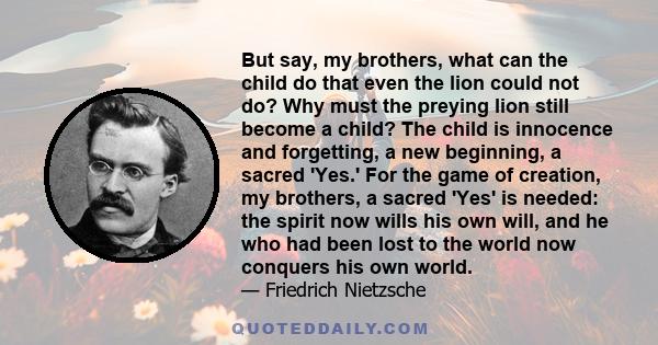 But say, my brothers, what can the child do that even the lion could not do? Why must the preying lion still become a child? The child is innocence and forgetting, a new beginning, a sacred 'Yes.' For the game of