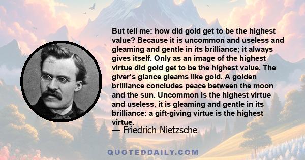 But tell me: how did gold get to be the highest value? Because it is uncommon and useless and gleaming and gentle in its brilliance; it always gives itself. Only as an image of the highest virtue did gold get to be the