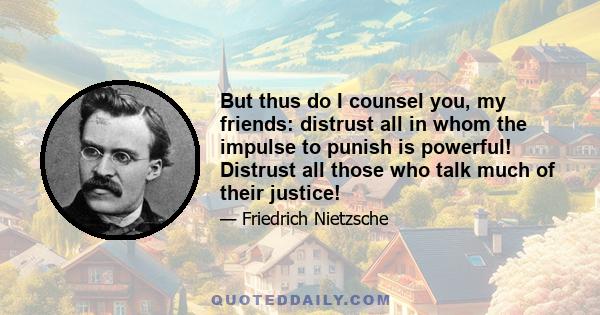 But thus do I counsel you, my friends: distrust all in whom the impulse to punish is powerful! Distrust all those who talk much of their justice!