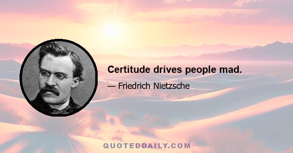 Certitude drives people mad.