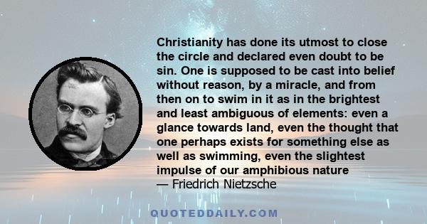 Christianity has done its utmost to close the circle and declared even doubt to be sin. One is supposed to be cast into belief without reason, by a miracle, and from then on to swim in it as in the brightest and least