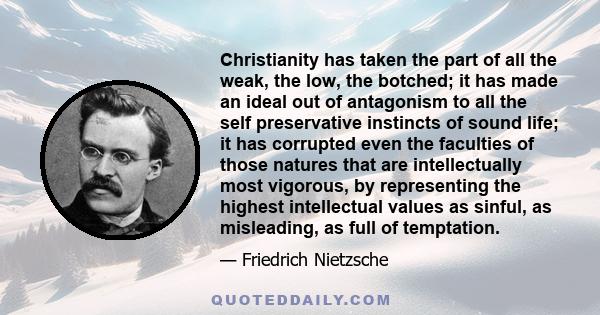 Christianity has taken the part of all the weak, the low, the botched; it has made an ideal out of antagonism to all the self preservative instincts of sound life; it has corrupted even the faculties of those natures