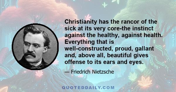 Christianity has the rancor of the sick at its very core-the instinct against the healthy, against health. Everything that is well-constructed, proud, gallant and, above all, beautiful gives offense to its ears and eyes.