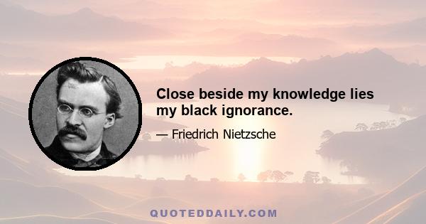 Close beside my knowledge lies my black ignorance.