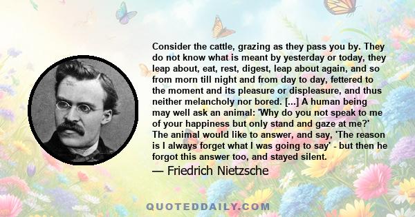 Consider the cattle, grazing as they pass you by. They do not know what is meant by yesterday or today, they leap about, eat, rest, digest, leap about again, and so from morn till night and from day to day, fettered to