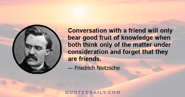 Conversation with a friend will only bear good fruit of knowledge when both think only of the matter under consideration and forget that they are friends.